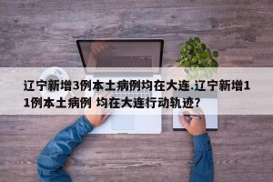 辽宁新增3例本土病例均在大连.辽宁新增11例本土病例 均在大连行动轨迹？