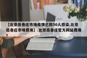 【北京岳各庄市场疫情已致50人感染,北京岳各庄市场费用】.北京岳各庄官方网站费用？