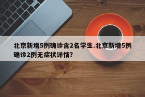 北京新增5例确诊含2名学生.北京新增5例确诊2例无症状详情？