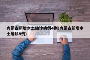 内蒙古新增本土确诊病例4例(内蒙古新增本土确诊8例)