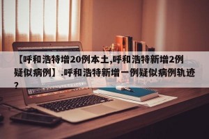 【呼和浩特增20例本土,呼和浩特新增2例疑似病例】.呼和浩特新增一例疑似病例轨迹？