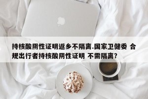持核酸阴性证明返乡不隔离.国家卫健委 合规出行者持核酸阴性证明 不需隔离？