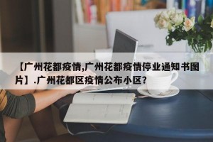 【广州花都疫情,广州花都疫情停业通知书图片】.广州花都区疫情公布小区？