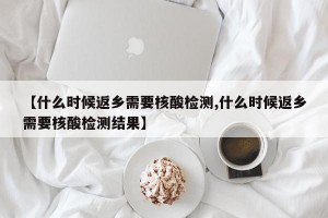 【什么时候返乡需要核酸检测,什么时候返乡需要核酸检测结果】