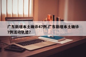 广东新增本土确诊47例.广东新增本土确诊7例活动轨迹？