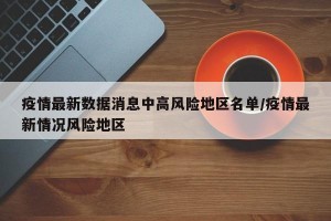 疫情最新数据消息中高风险地区名单/疫情最新情况风险地区