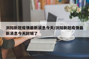 浏阳新冠疫情最新消息今天/浏阳新冠疫情最新消息今天封城了