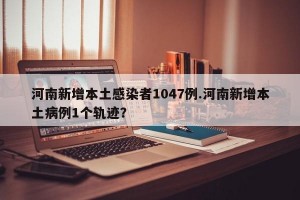 河南新增本土感染者1047例.河南新增本土病例1个轨迹？