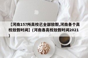 【河南157所高校已全部放假,河南各个高校放假时间】(河南各高校放假时间2021)