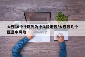 大连10个社区列为中风险地区/大连哪几个区是中风险