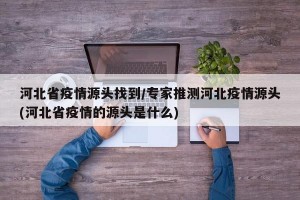 河北省疫情源头找到/专家推测河北疫情源头(河北省疫情的源头是什么)