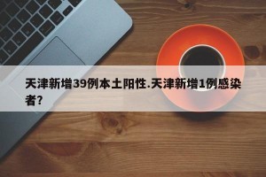 天津新增39例本土阳性.天津新增1例感染者？