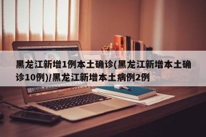 黑龙江新增1例本土确诊(黑龙江新增本土确诊10例)/黑龙江新增本土病例2例