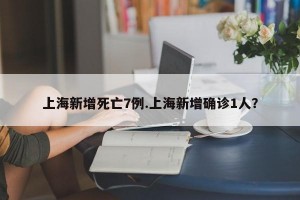 上海新增死亡7例.上海新增确诊1人？