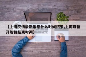 【上海疫情最新消息什么时候结束,上海疫情开始和结束时间】