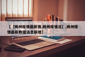 【【杨州疫情最新情,杨州疫情况】,杨州疫情最新数据消息新增】