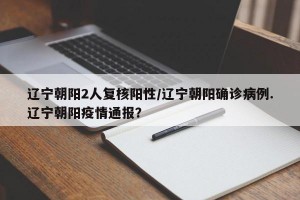 辽宁朝阳2人复核阳性/辽宁朝阳确诊病例.辽宁朝阳疫情通报？