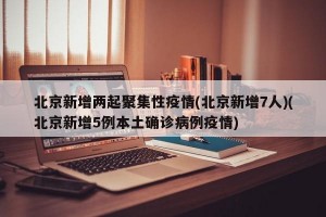 北京新增两起聚集性疫情(北京新增7人)(北京新增5例本土确诊病例疫情)