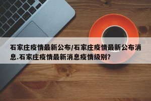 石家庄疫情最新公布/石家庄疫情最新公布消息.石家庄疫情最新消息疫情级别？