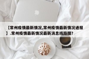 【常州疫情最新情况,常州疫情最新情况通报】.常州疫情最新情况最新消息线路图？