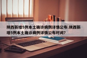 陕西新增5例本土确诊病例详情公布.陕西新增5例本土确诊病例详情公布时间？