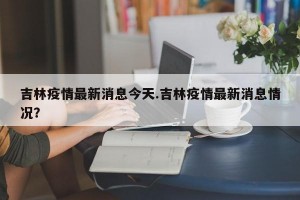 吉林疫情最新消息今天.吉林疫情最新消息情况？