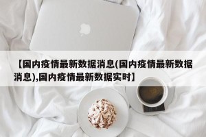 【国内疫情最新数据消息(国内疫情最新数据消息),国内疫情最新数据实时】