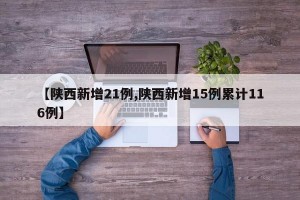 【陕西新增21例,陕西新增15例累计116例】