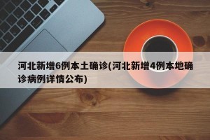 河北新增6例本土确诊(河北新增4例本地确诊病例详情公布)