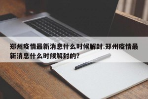 郑州疫情最新消息什么时候解封.郑州疫情最新消息什么时候解封的？