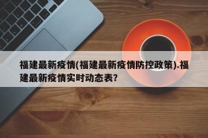 福建最新疫情(福建最新疫情防控政策).福建最新疫情实时动态表？
