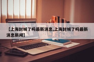 【上海封城了吗最新消息,上海封城了吗最新消息新闻】