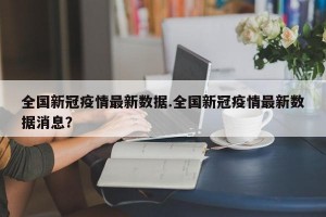 全国新冠疫情最新数据.全国新冠疫情最新数据消息？