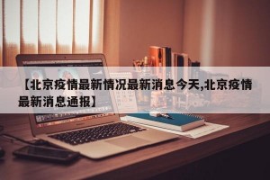 【北京疫情最新情况最新消息今天,北京疫情最新消息通报】