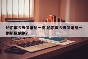 哈尔滨今天又增加一例.哈尔滨今天又增加一例新冠病例？