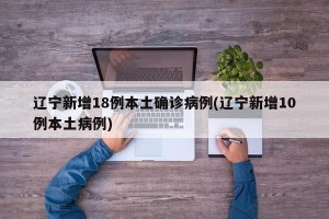 辽宁新增18例本土确诊病例(辽宁新增10例本土病例)