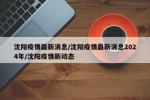 沈阳疫情最新消息/沈阳疫情最新消息2024年/沈阳疫情新动态