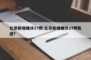 北京新增确诊17例.北京新增确诊17例轨迹？