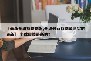 【最新全球疫情情况,全球最新疫情消息实时更新】.全球疫情最新的？