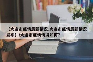【大连市疫情最新情况,大连市疫情最新情况发布】/大连市疫情情况如何?