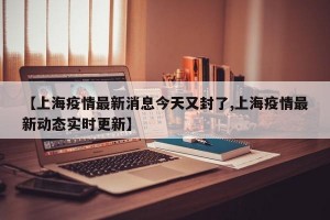 【上海疫情最新消息今天又封了,上海疫情最新动态实时更新】