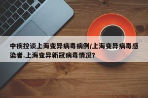 中疾控谈上海变异病毒病例/上海变异病毒感染者.上海变异新冠病毒情况？
