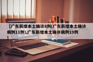 【广东新增本土确诊8例(广东新增本土确诊病例11例),广东新增本土确诊病例19例】