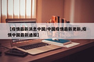 【疫情最新消息中国/中国疫情最新更新,疫情中国最新通报】