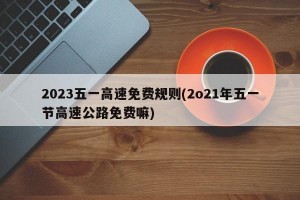 2023五一高速免费规则(2o21年五一节高速公路免费嘛)