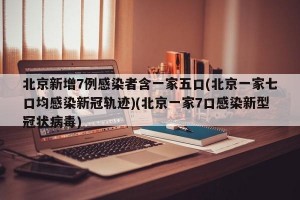 北京新增7例感染者含一家五口(北京一家七口均感染新冠轨迹)(北京一家7口感染新型冠状病毒)