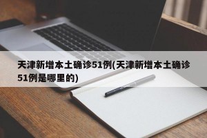 天津新增本土确诊51例(天津新增本土确诊51例是哪里的)