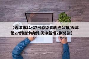【天津第21-27例感染者轨迹公布/天津第27例确诊病例,天津新增2例感染】