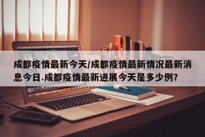 成都疫情最新今天/成都疫情最新情况最新消息今日.成都疫情最新进展今天是多少例？
