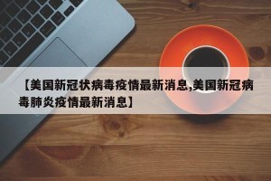 【美国新冠状病毒疫情最新消息,美国新冠病毒肺炎疫情最新消息】